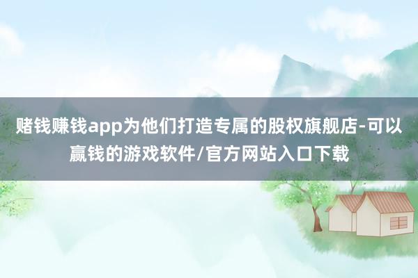 赌钱赚钱app为他们打造专属的股权旗舰店-可以赢钱的游戏软件/官方网站入口下载