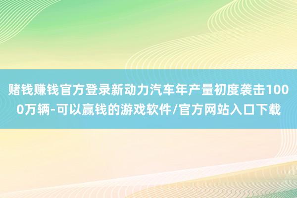 赌钱赚钱官方登录新动力汽车年产量初度袭击1000万辆-可以赢钱的游戏软件/官方网站入口下载