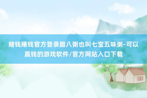 赌钱赚钱官方登录　　腊八粥也叫七宝五味粥-可以赢钱的游戏软件/官方网站入口下载