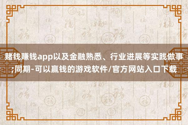 赌钱赚钱app以及金融熟悉、行业进展等实践做事;同期-可以赢钱的游戏软件/官方网站入口下载