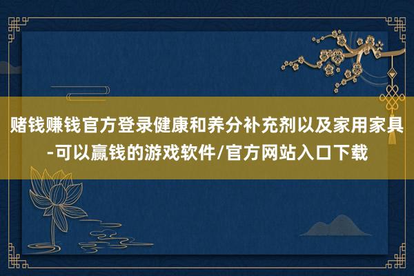 赌钱赚钱官方登录健康和养分补充剂以及家用家具-可以赢钱的游戏软件/官方网站入口下载