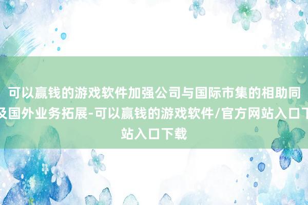 可以赢钱的游戏软件加强公司与国际市集的相助同样及国外业务拓展-可以赢钱的游戏软件/官方网站入口下载