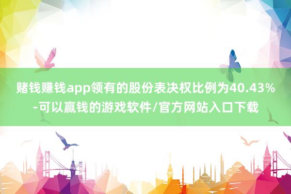 赌钱赚钱app领有的股份表决权比例为40.43%-可以赢钱的游戏软件/官方网站入口下载