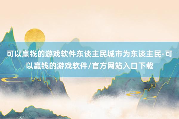 可以赢钱的游戏软件东谈主民城市为东谈主民-可以赢钱的游戏软件/官方网站入口下载