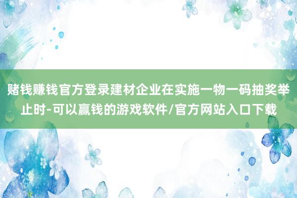 赌钱赚钱官方登录建材企业在实施一物一码抽奖举止时-可以赢钱的游戏软件/官方网站入口下载