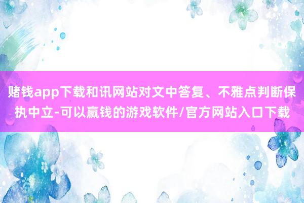 赌钱app下载和讯网站对文中答复、不雅点判断保执中立-可以赢钱的游戏软件/官方网站入口下载