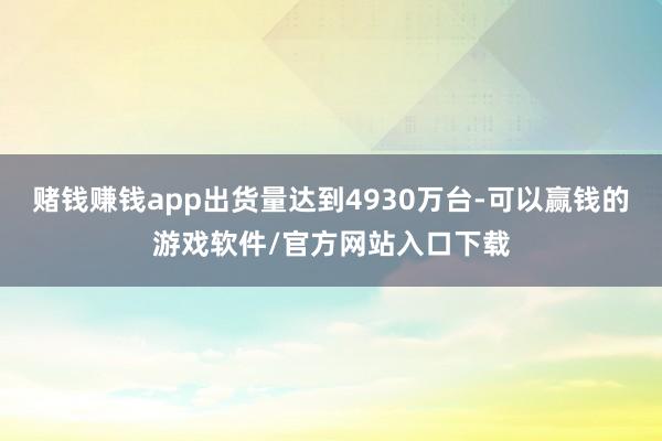 赌钱赚钱app出货量达到4930万台-可以赢钱的游戏软件/官方网站入口下载