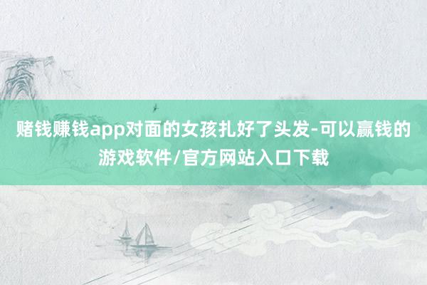 赌钱赚钱app对面的女孩扎好了头发-可以赢钱的游戏软件/官方网站入口下载