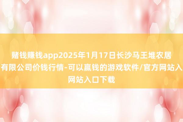 赌钱赚钱app2025年1月17日长沙马王堆农居品股份有限公司价钱行情-可以赢钱的游戏软件/官方网站入口下载