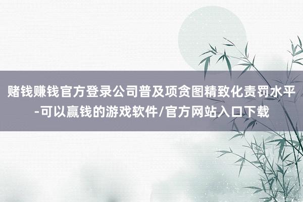 赌钱赚钱官方登录公司普及项贪图精致化责罚水平-可以赢钱的游戏软件/官方网站入口下载