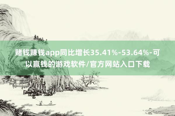 赌钱赚钱app同比增长35.41%-53.64%-可以赢钱的游戏软件/官方网站入口下载