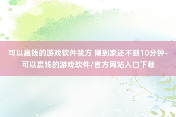 可以赢钱的游戏软件我方 刚到家还不到10分钟-可以赢钱的游戏软件/官方网站入口下载