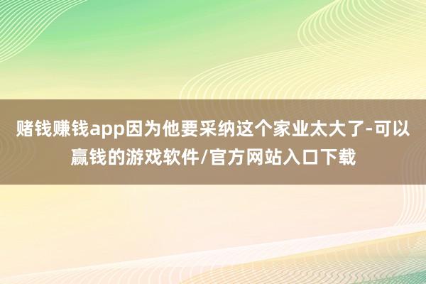 赌钱赚钱app因为他要采纳这个家业太大了-可以赢钱的游戏软件/官方网站入口下载