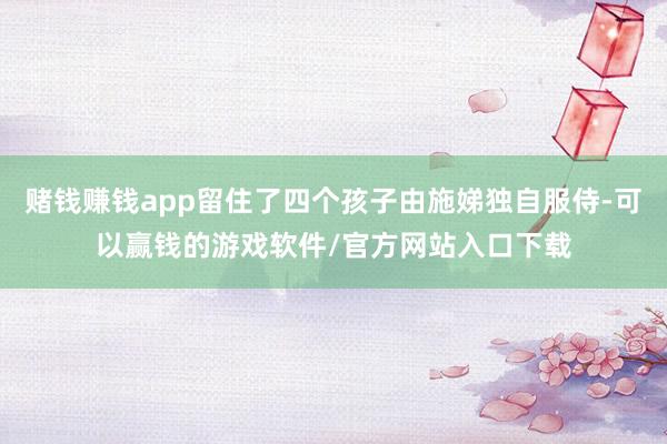 赌钱赚钱app留住了四个孩子由施娣独自服侍-可以赢钱的游戏软件/官方网站入口下载