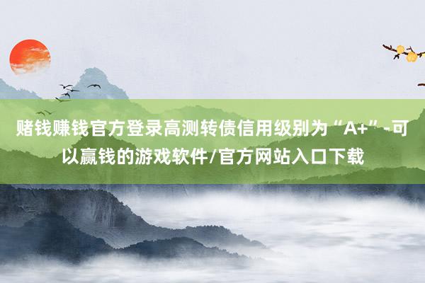 赌钱赚钱官方登录高测转债信用级别为“A+”-可以赢钱的游戏软件/官方网站入口下载