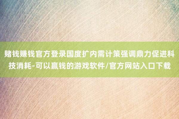 赌钱赚钱官方登录国度扩内需计策强调鼎力促进科技消耗-可以赢钱的游戏软件/官方网站入口下载