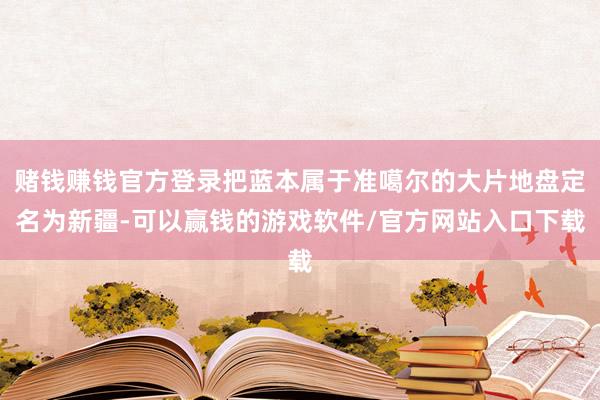 赌钱赚钱官方登录把蓝本属于准噶尔的大片地盘定名为新疆-可以赢钱的游戏软件/官方网站入口下载