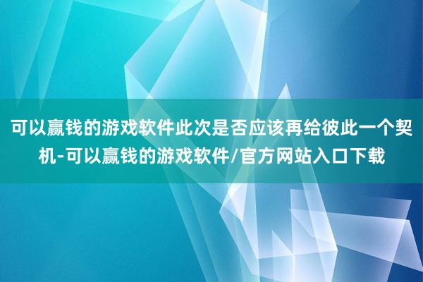 可以赢钱的游戏软件此次是否应该再给彼此一个契机-可以赢钱的游戏软件/官方网站入口下载