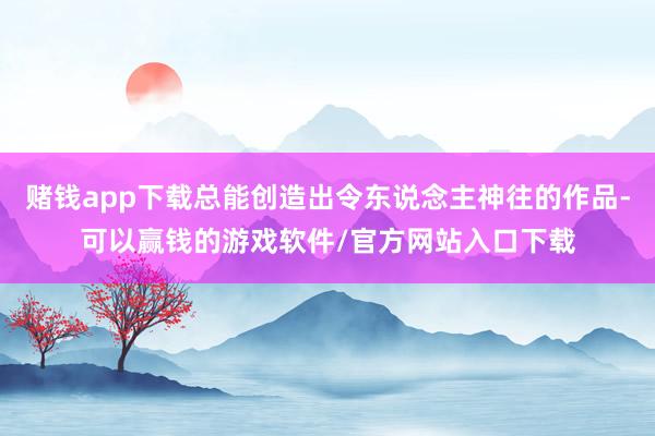 赌钱app下载总能创造出令东说念主神往的作品-可以赢钱的游戏软件/官方网站入口下载